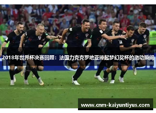 2018年世界杯决赛回顾：法国力克克罗地亚捧起梦幻奖杯的激动瞬间