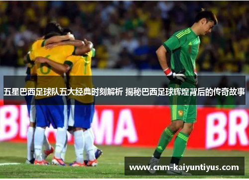 五星巴西足球队五大经典时刻解析 揭秘巴西足球辉煌背后的传奇故事