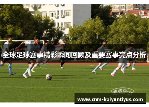 全球足球赛事精彩瞬间回顾及重要赛事亮点分析