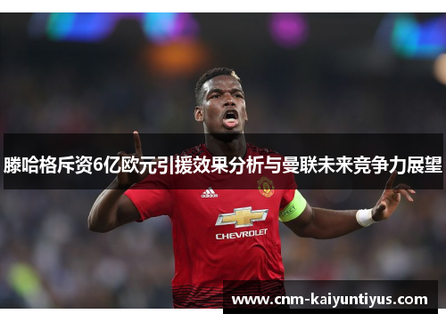 滕哈格斥资6亿欧元引援效果分析与曼联未来竞争力展望