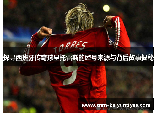 探寻西班牙传奇球星托雷斯的绰号来源与背后故事揭秘