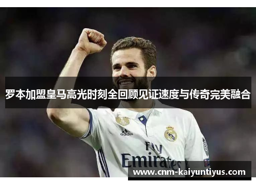 罗本加盟皇马高光时刻全回顾见证速度与传奇完美融合