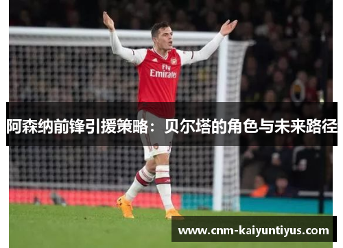 阿森纳前锋引援策略：贝尔塔的角色与未来路径