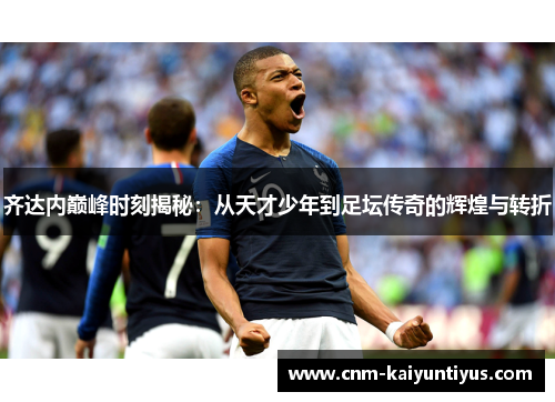 齐达内巅峰时刻揭秘：从天才少年到足坛传奇的辉煌与转折