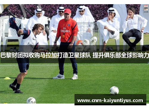 巴黎财团拟收购马拉加打造卫星球队 提升俱乐部全球影响力