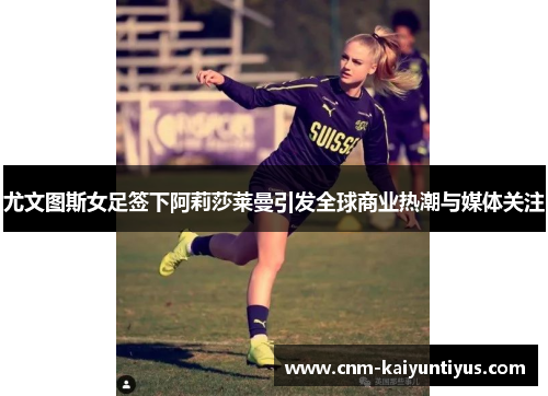 尤文图斯女足签下阿莉莎莱曼引发全球商业热潮与媒体关注 尤文图斯女足签下阿莉莎莱曼引发全球商业热潮与媒体关注